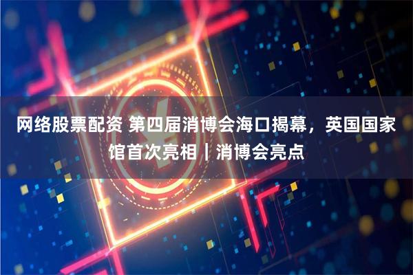 网络股票配资 第四届消博会海口揭幕，英国国家馆首次亮相｜消博会亮点