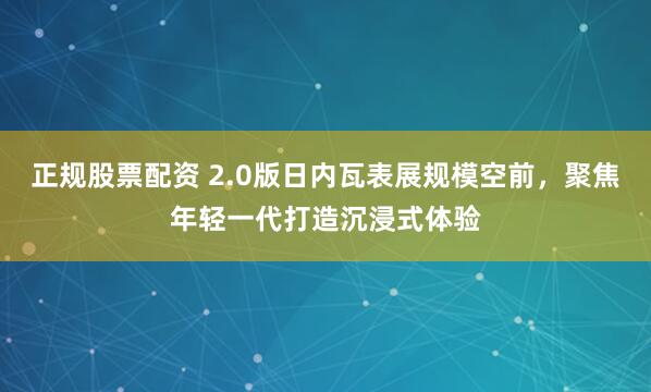 正规股票配资 2.0版日内瓦表展规模空前，聚焦年轻一代打造沉浸式体验