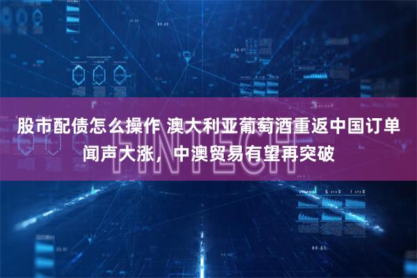 股市配债怎么操作 澳大利亚葡萄酒重返中国订单闻声大涨，中澳贸易有望再突破