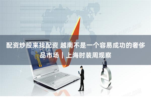 配资炒股来找配资 越南不是一个容易成功的奢侈品市场｜上海时装周观察