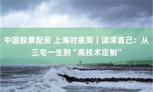 中国股票配资 上海时装周｜泷泽直己：从三宅一生到“高技术定制”