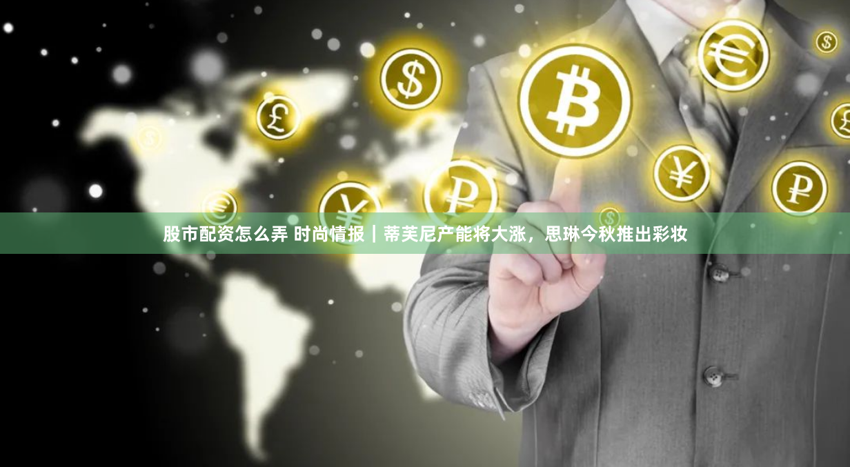 股市配资怎么弄 时尚情报｜蒂芙尼产能将大涨，思琳今秋推出彩妆