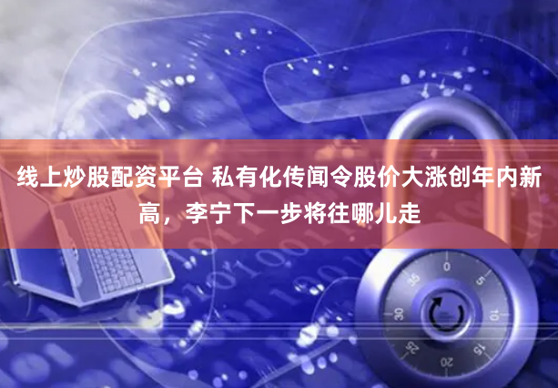 线上炒股配资平台 私有化传闻令股价大涨创年内新高，李宁下一步将往哪儿走