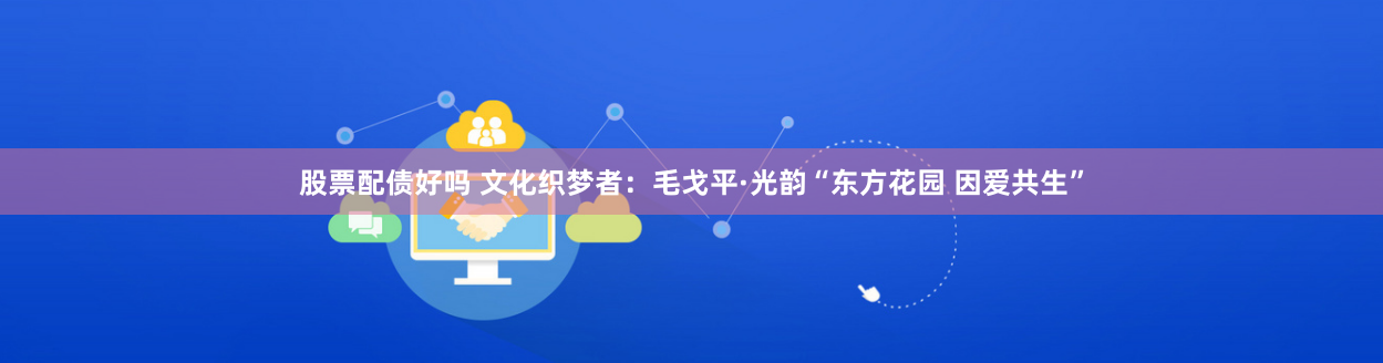 股票配债好吗 文化织梦者：毛戈平·光韵“东方花园 因爱共生”