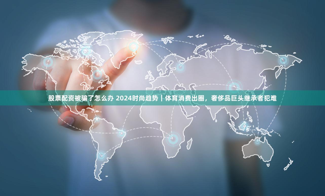 股票配资被骗了怎么办 2024时尚趋势｜体育消费出圈，奢侈品巨头继承者犯难