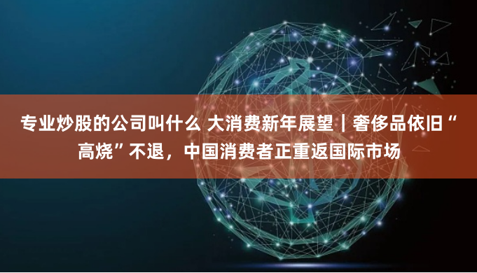 专业炒股的公司叫什么 大消费新年展望｜奢侈品依旧“高烧”不退，中国消费者正重返国际市场