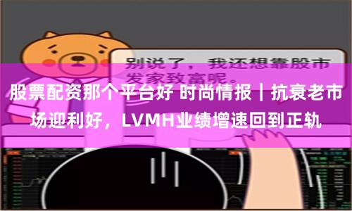 股票配资那个平台好 时尚情报｜抗衰老市场迎利好，LVMH业绩增速回到正轨