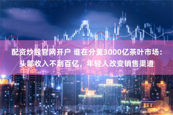 配资炒股官网开户 谁在分羹3000亿茶叶市场：头部收入不到百亿，年轻人改变销售渠道
