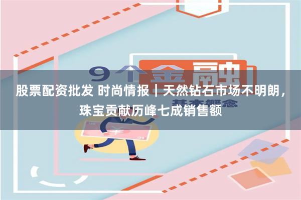 股票配资批发 时尚情报｜天然钻石市场不明朗，珠宝贡献历峰七成销售额