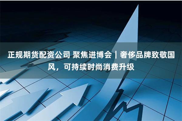 正规期货配资公司 聚焦进博会｜奢侈品牌致敬国风，可持续时尚消费升级
