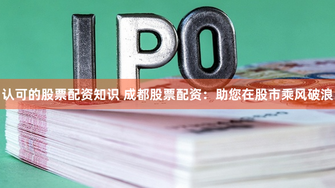 认可的股票配资知识 成都股票配资：助您在股市乘风破浪