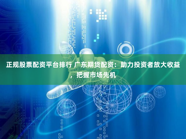 正规股票配资平台排行 广东期货配资：助力投资者放大收益，把握市场先机
