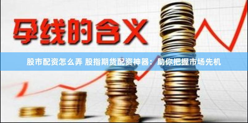 股市配资怎么弄 股指期货配资神器：助你把握市场先机