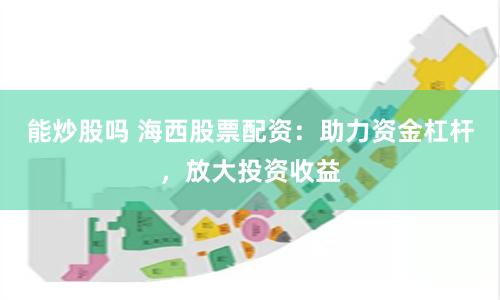 能炒股吗 海西股票配资：助力资金杠杆，放大投资收益