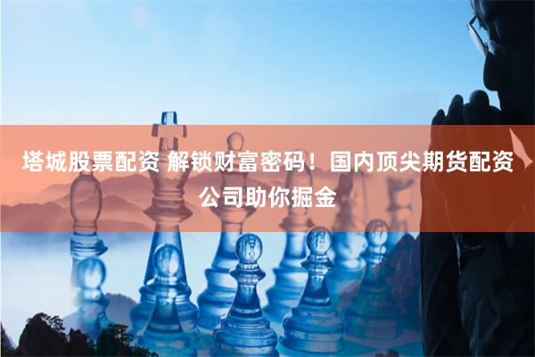 塔城股票配资 解锁财富密码！国内顶尖期货配资公司助你掘金