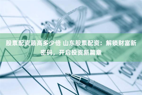 股票配资最高多少倍 山东股票配资：解锁财富新密码，开启投资新篇章