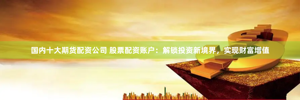 国内十大期货配资公司 股票配资账户：解锁投资新境界，实现财富增值