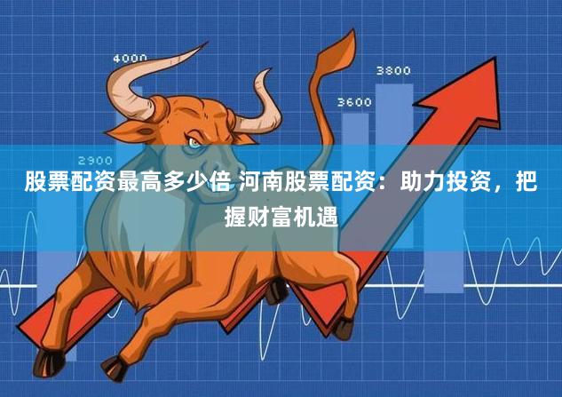 股票配资最高多少倍 河南股票配资：助力投资，把握财富机遇