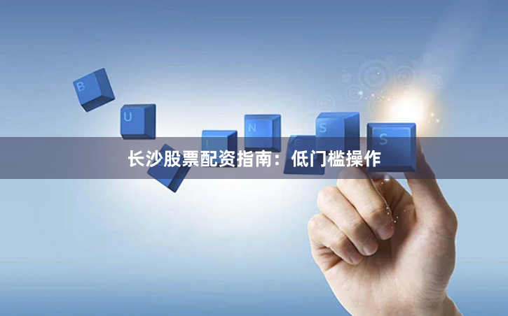 长沙股票配资指南：低门槛操作