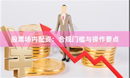 股票场内配资：合规门槛与操作要点